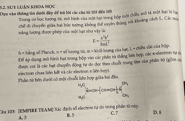 SUY lUận khoa học
Dựa vào thông tin dưới đây để trả lời các câu từ 103 đến 105
Trong cơ học lượng tử, mô hình của một hạt trong hộp một chiều mô tả một hạt bị hạn
chế di chuyển giữa hai bức tường không thể xuyên thủng với khoảng cách L. Các mú
năng lượng được phép của một hạt như vậy là:
E= n^2h^2/8mL^2 
h= hằng số Planck, n=shat o lượng tử, m= khối lượng của hạt, L= chiều dài của hộp.
Để áp dụng mô hình hạt trong hộp vào các phân tử thẳng liên hợp, các π-electron tự do
được coi là các hạt chuyến động tự do dọc theo chuỗi trung tâm của phân tử (gồm cá
electron chưa liên kết và các electron π liên hợp).
Phân tử bên dưới có một chuỗi liên hợp giữa hai đầu.
Câu 103: [EMPIRE TEAM] Xác định số electron tự do trong phân tử này.
A. 3 B. 5 C. 7 D. 8