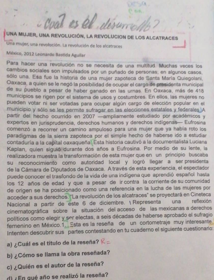 UNA MUJER, UNA REVOLUCIÓN, LA REVOLUCION DE LOS ALCATRACES
Una mujer, una revolución. La revolución de los alcatraces
México, 2012 Leonardo Bastida Aguilar
Para hacer una revolución no se necesita de una multitud. Muchas veces los
cambios sociales son impulsados por un puñado de personas; en algunos casos,
sólo una. Esa fue la historia de una mujer zapoteca de Santa María Quiegolani,
Oaxaca, a quien se le negó la posibilidad de ocupar el cargo de presidenta municipal
de su pueblo a pesar de haber ganado en las urnas. En Oaxaca, más de 418
municipios se rigen por el sistema de usos y costumbres. En ellos, las mujeres no
pueden votar ni ser votadas para ocupar algún cargo de elección popular en el
municipio y sólo se les permite sufragar en las elecciones estatales y federales A
partir del hecho ocurrido en 2007 —ampliamente estudiado por académicos y
expertos en jurisprudencia, derechos humanos y derechos indígenas— Eufrosina
comenzó a recorrer un camino ampuloso para una mujer que ya había roto los
paradigmas de la sierra zapoteca por el simple hecho de haberse ido a estudiar
contaduría a la capital oaxaqueña. Esta historia cautivó a la documentalista Luciana
Kaplan, quien siguió durante dos años a Eufrosina. Por medio de su lente, la
realizadora muestra la transformación de esta mujer que en un principio buscaba
su reconocimiento como autoridad local y logró llegar a ser presidenta
de la Cámara de Diputados de Oaxaca. A través de esta experiencia, el espectador
puede conocer el trasfondo de la vida de una indígena que aprendió español hasta
los 12 años de edad y que a pesar de ir contra la corriente de su comunidad
de origen se ha posicionado como una referencia en la lucha de las mujeres por
acceder a sus derechos. “La revolución de los alcatraces” se proyectará en Cineteca
Nacional a partir de este 6 de diciembre.  Representa una reflexión
cinematográfica sobre la situación del acceso de las mexicanas a derechos
políticos como elegir y ser electas, a seis décadas de haberse aprobado el sufragio
femenino en México.1. Esta es la reseña de un cortometraje muy interesante
Intenten descubrir sus partes contestando en tu cuaderno el siguiente cuestionario:
a) ¿Cuál es el título de la reseña?
b) ¿Cómo se llama la obra reseñada?
c) ¿Quién es el autor de la reseña?
d) ¿En gué año se realizó la reseña?