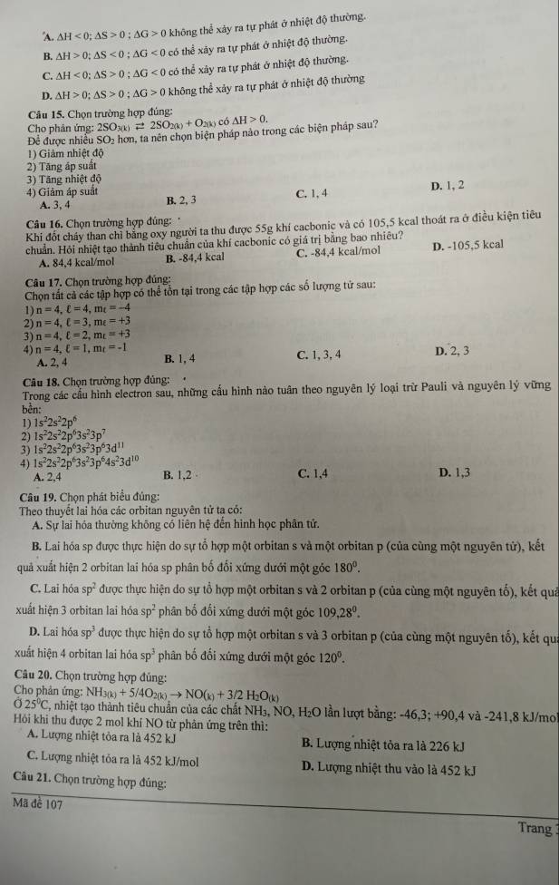 A. △ H<0;△ S>0;△ G>0 không thể xảy ra tự phát ở nhiệt độ thường.
B. △ H>0;△ S<0;△ G<0</tex> có thể xảy ra tự phát ở nhiệt độ thường.
C. △ H<0;△ S>0;△ G<0</tex> có thể xảy ra tự phát ở nhiệt độ thường.
D. △ H>0;△ S>0;△ G>0 không thể xảy ra tự phát ở nhiệt độ thường
Câu 15. Chọn trường hợp đúng:
Cho phản ứng: 2SO_3(k)leftharpoons 2SO_2(k)+O_2(k) ) có △ H>0.
Để được nhiều SO₂ hơn, ta nên chọn biện pháp nào trong các biện pháp sau?
1) Giâm nhiệt độ
2) Tăng áp suất
3) Tăng nhiệt độ
A. 3, 4 C. 1,4 D. 1, 2
4) Giảm áp suất B. 2, 3
Câu 16. Chọn trường hợp đúng: '
Khi đốt cháy than chỉ bằng oxy người ta thu được 55g khí cacbonic và có 105,5 kcal thoát ra ở điều kiện tiêu
chuẩn. Hỏi nhiệt tạo thành tiêu chuẩn của khí cacbonic có giá trị bằng bao nhiêu?
A. 84,4 kcal/mol B. -84,4 kcal C. -84,4 kcal/mol D. -105,5 kcal
Câu 17. Chọn trường hợp đúng:
Chọn tất cả các tập hợp có thể tổn tại trong các tập hợp các số lượng tử sau:
1) n=4,xi =4,m_t=-4
2) n=4,ell =3,mepsilon =+3
3) n=4,xi =2,m_xi =+3
4) n=4,xi =1,m_t=-1 C. 1, 3, 4 D. 2, 3
A. 2, 4 B. 1, 4
Câu 18. Chọn trường hợp đủng:  
Trong các cầu hình electron sau, những cấu hình nào tuân theo nguyên lý loại trừ Pauli và nguyên lý vững
bền:
1) 1s^22s^22p^6
2) 1s^22s^22p^63s^23p^7
3) 1s^22s^22p^63s^23p^63d^(11)
4) 1s^22s^22p^63s^23p^64s^23d^(10) B. 1,2 D. 1,3
A. 2,4 C. 1,4
Câu 19. Chọn phát biểu đủng:
Theo thuyết lai hóa các orbitan nguyên tử ta có:
A. Sự lai hóa thường không có liên hệ đến hình học phân tử.
B. Lai hóa sp được thực hiện do sự tổ hợp một orbitan s và một orbitan p (của cùng một nguyên tử), kết
quả xuất hiện 2 orbitan lai hóa sp phân bố đối xứng dưới một góc 180^0.
C. Lai hóa sp^2 được thực hiện do sự tổ hợp một orbitan s và 2 orbitan p (của cùng một nguyên tố), kết quả
xuất hiện 3 orbitan lai hóa sp^2 phân bố đối xứng dưới một góc 109,28^0.
D. Lai hóa sp^3 được thực hiện do sự tổ hợp một orbitan s và 3 orbitan p (của cùng một nguyên tố), kết qua
xuất hiện 4 orbitan lai hóa sp^3 phân bố đối xứng dưới một góc 120^0.
Câu 20. Chọn trường hợp đủng:
Cho phản ứng: NH_3(k)+5/4O_2(k)to NO(_k)+3/2H_2O_(k)
25°C E, nhiệt tạo thành tiêu chuẩn của các chất NH₃, NO, H₂O lần lượt bằng: -46,3; +90,4 và -241,8 kJ/mo
Hồi khi thu được 2 mol khí NO từ phản ứng trên thì:
A. Lượng nhiệt tỏa ra là 452 kJ B. Lượng nhiệt tỏa ra là 226 kJ
C. Lượng nhiệt tỏa ra là 452 kJ/mol D. Lượng nhiệt thu vào là 452 kJ
Câu 21. Chọn trường hợp đủng:
Mã đề 107 Trang