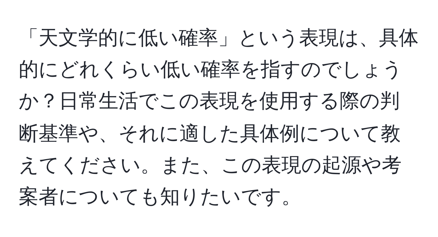 「天文学的に低い確率」という表現は、具体的にどれくらい低い確率を指すのでしょうか？日常生活でこの表現を使用する際の判断基準や、それに適した具体例について教えてください。また、この表現の起源や考案者についても知りたいです。