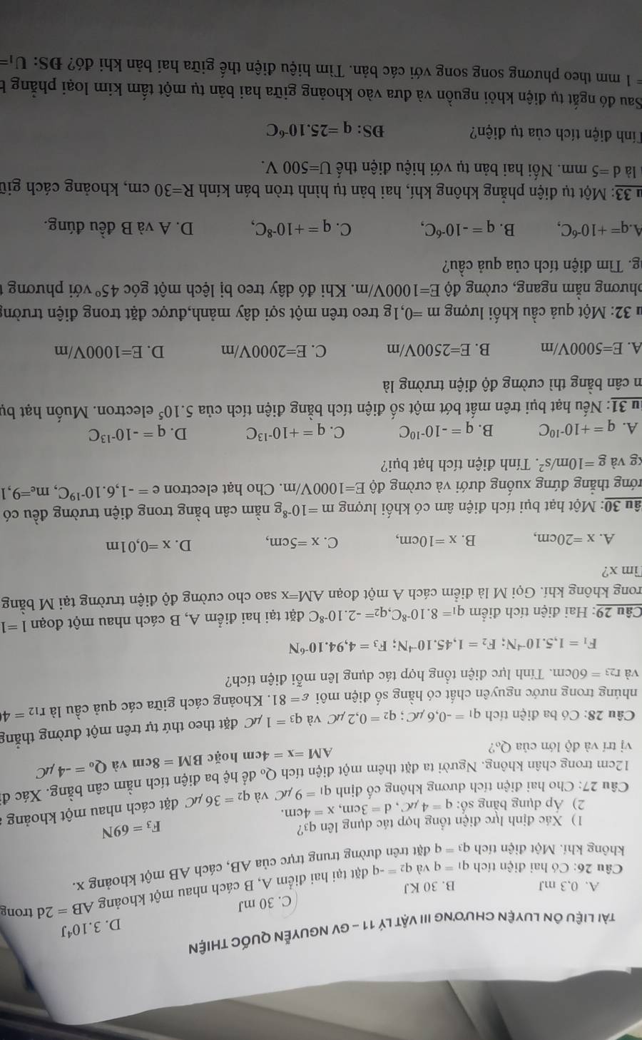 Iquốc thiện
D. 3.10^4J
C. 30 mJ
A. 0.3 mJ B. 30 KJ
Câu 26: Có hai điện tích q_1=q và q_2=-q đặt tại hai điểm A, B cách nhau một khoảng
AB=2d trong
không khí. Một điện tích q_3=q đặt trờng trung trực của AB, cách AB một khoảng x.
1) Xác định lực điện tổng hợp tác dụng lên q3?
F_3=69N
2) Áp dụng bằng số: q=4mu C,d=3cm,x=4cm.
Câu 27: Cho hai điện tích dương không cố định q_1=9mu C và q_2=36mu C đặt cách nhau một khoảng
12cm trong chân không. Người ta đặt thêm một điện tích Q để hệ ba điện tích nằm cân bằng. Xác đi
vị trí và độ lớn của Q₀?
a M=x=4cm hoặc BM=8cm và Q_o=-4mu C
Câu 28: Có ba điện tích q_1=-0,6mu C;q_2=0,2mu C và q_3=1mu C đặt theo thứ tự trên một đường thắng
nhúng trong nước nguyên chất có hằng số điện môi varepsilon =81. Khoảng cách giữa các quả cầu là r_12=4
và r_23=60cm 1. Tính lực điện tổng hợp tác dụng lên mỗi điện tích?
F_1=1,5.10^(-4)N;F_2=1,45.10^(-4)N;F_3=4,94.10^(-6)N
Câu 29: Hai điện tích điểm q_1=8.10^(-8)C,q_2=-2.10^(-8)C đặt tại hai điểm A, B cách nhau một đoạn 1=1
rong không khí. Gọi M là điểm cách A một đoạn AM=x sao cho cường độ điện trường tại M bằng
Tim x?
D.
A. x=20cm, B. x=10cm, C. x=5cm, x=0,01m
*âu 30: Một hạt bụi tích điện âm có khối lượng m=10^(-8)g nằm cân bằng trong điện trường đều có
trớng thắng đứng xuống dưới và cường độ E=1000V/m. Cho hạt electron e=-1,6.10^(-19)C, m_e=9,1
kg và g=10m/s^2. Tính điện tích hạt bụi?
A. q=+10^(-10)C B. q=-10^(-10)C C. q=+10^(-13)C D. q=-10^(-13)C
Su 31: Nếu hạt bụi trên mất bớt một số điện tích bằng điện tích của 5. 10^5 electron. Muốn hạt bụ
m cân bằng thì cường độ điện trường là
A. E=5000V/m B. E=2500V/m C. E=2000V/m D. E=1000V/m
# 32: Một quả cầu khối lượng m=0,1g treo trên một sợi dây mảnh,được đặt trong điện trường
phương nằm ngang, cường độ E=1000V/m. Khi đó dây treo bị lệch một góc 45° với phương 
g. Tìm điện tích của quả cầu?
a · q=+10^(-6)C, B. q=-10^(-6)C, C. q=+10^(-8)C, D. A và B đều đúng.
u 33: Một tụ điện phẳng không khí, hai bản tụ hình tròn bán kính R=30cm , khoảng cách giữ
là d=5mm.  Nối hai bản tụ với hiệu điện thế U=500V.
Tính điện tích của tụ điện? DS: q=25.10^(-6)C
Sau đó ngắt tụ điện khỏi nguồn và đưa vào khoảng giữa hai bản tụ một tấm kim loại phẳng b
=1 mm theo phương song song với các bản. Tìm hiệu điện thế giữa hai bản khi đó? ĐS: U_1=