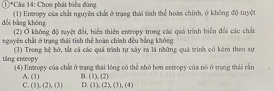 1)*Câu 14: Chon phát biểu đúng
(1) Entropy của chất nguyên chất ở trạng thái tinh thể hoàn chỉnh, ở không độ tuyệt
đối bằng không
(2) Ở không độ tuyệt đối, biến thiên entropy trong các quá trình biến đổi các chất
nguyên chất ở trạng thái tinh thể hoàn chỉnh đều bằng không
(3) Trong hệ hở, tất cả các quá trình tự xảy ra là những quá trình có kèm theo sự
tăng entropy
(4) Entropy của chất ở trạng thái lỏng có thể nhỏ hơn entropy của nó ở trạng thái rắn
A. (1) B. (1),(2)
C. (1),(2),(3) D. (1),(2),(3),(4)