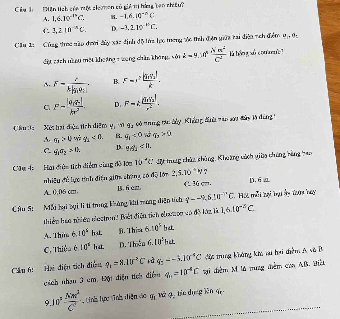 Điện tích của một electron có giá trị bằng bao nhiêu?
A. 1,6.10^(-19)C. B. -1,6.10^(-19)C.
C. 3,2.10^(-19)C. D. -3,2.10^(-19)C.
Câu 2: Công thức nào dưới đây xác định độ lớn lực tương tác tĩnh điện giữa hai điện tích điểm q_1,q_2
đặt cách nhau một khoảng r trong chân không, với k=9.10^9 (N.m^2)/C^2  là hằng số coulomb?
A. F=frac rk|q_1q_2|.
B. F=r^2frac |q_1q_2|k.
C. F=frac |q_1q_2|kr^2. D. F=kfrac |q_1q_2|r^2.
Câu 3: Xét hai điện tích điểm q_1 và q_2 có tương tác đẩy. Khẳng định nào sau đây là đúng?
A. q_1>0 và q_2<0. B. q_1<0</tex> và q_2>0.
C. q_1q_2>0.
D. q_1q_2<0.
Câu 4: Hai điện tích điểm cùng độ lớn 10^(-9)C đặt trong chân không. Khoảng cách giữa chúng bằng bao
nhiêu đề lực tĩnh điện giữa chúng có độ lớn 2,5.10^(-6)N ?
A. 0,06 cm. B. 6 cm. C. 36 cm.
D. 6 m.
Câu 5: Mỗi hại bụi li ti trong không khí mang điện tích q=-9,6.10^(-13)C. Hỏi mỗi hại bụi ấy thừa hay
thiếu bao nhiêu electron? Biết điện tích electron có độ lớn là 1,6.10^(-19)C.
A. Thừa 6.10^6hat. B. Thừa 6.10^5 hạt.
C. Thiếu 6.10^6 hạt. D. Thiếu 6.10^5 ha t. 
Câu 6: Hai điện tích điểm q_1=8.10^(-8)C và q_2=-3.10^(-8)C đặt trong không khí tại hai điểm A và B
cách nhau 3 cm. Đặt điện tích điểm q_0=10^(-8)C tại điểm M là trung điểm của AB. Biết
9.10^9 Nm^2/C^2  , tính lực tĩnh điện do q_1 và q_2 tác dụng lên q_0. _
1
_