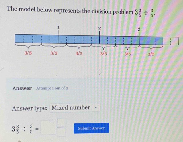 The model below represents the division problem 3 3/5 /  3/5 . 
Answer Attempt 1 out of 2 
Answer type: Mixed number
3 3/5 /  3/5 =□  □ /□   Submit Answer