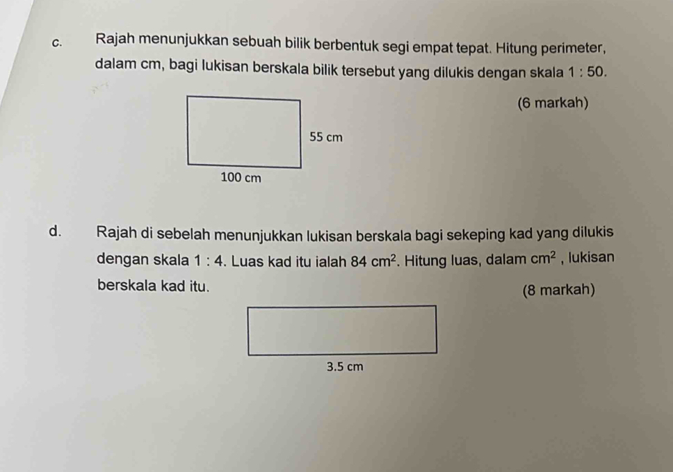 Rajah menunjukkan sebuah bilik berbentuk segi empat tepat. Hitung perimeter, 
dalam cm, bagi lukisan berskala bilik tersebut yang dilukis dengan skala 1:50. 
(6 markah) 
d. Rajah di sebelah menunjukkan lukisan berskala bagi sekeping kad yang dilukis 
dengan skala 1:4. Luas kad itu ialah 84cm^2. Hitung luas, dalam cm^2 , lukisan 
berskala kad itu. 
(8 markah)