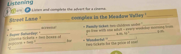 Listening 
: 076 P Listen and complete the advert for a cinema. 
Street Lane ¹_ complex in the Meadow Valley ²_ 
1 screens! Family ticket: two children under 7_ 
Super Saturday: _go free with one adult - every weekday morning from 
B p.m. 
a.m. to 
for Wonderful1_ : 
_ 
popcorn + two § cinema tickets + two boxes of 
two tickets for the price of one! 
“£