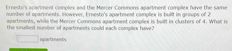 Ernesto's apartment complex and the Mercer Commons apartment complex have the same
number of apartments. However, Ernesto's apartment complex is built in groups of 2
apartments, while the Mercer Commons apartment complex is built in clusters of 4. What is
the smallest number of apartments could each complex have?
□ apartments