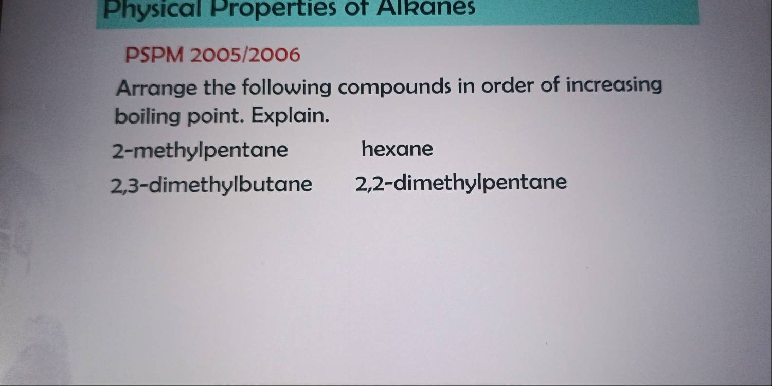 Physical Properties of Alkanes 
PSPM 2005/2006 
Arrange the following compounds in order of increasing 
boiling point. Explain.
2 -methylpentane hexane
2, 3 -dimethylbutane 2, 2 -dimethylpentane