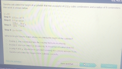 Sandra calculated the height of a cylinder that has a volume of 576 - cubic cenometers and a radius of 8 centimeters.
Her work is shown below.
V=Bh
Step 1: 516x=x^2h
Step 2: 5TBx=64x^4
Step 3:  576x/64x = 64x/64x h
5tep 4: h=9=cm
What errordid Sandra make when calculating the height of the cylinder?
In step 1, she substtuted into the volume famula incorrectly
In step 2, she calculated g? incorrectly. It should be 16 rather than 64
in step 4, the £ should have canceled, making the conrect an wer 5 cm.
Sandra calculated the height of the cylinder correctly.
L ack shas and reten Save aid Exit