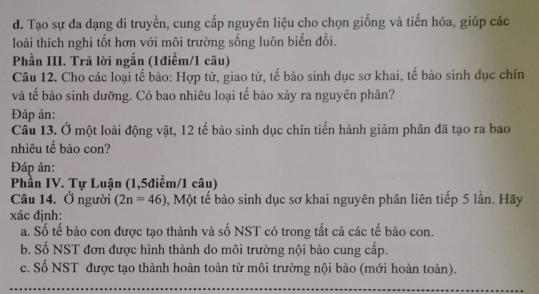 Tạo sự đa dạng di truyền, cung cấp nguyên liệu cho chọn giống và tiến hóa, giúp các
loài thích nghi tốt hơn với môi trường sống luôn biến đổi.
Phần III. Trả lời ngắn (1điểm/1 câu)
Câu 12. Cho các loại tế bào: Hợp tử, giao tử, tế bào sinh dục sơ khai, tế bào sinh dục chín
và tế bào sinh dưỡng. Có bao nhiêu loại tế bào xảy ra nguyên phân?
Đáp án:
Câu 13. Ở một loài động vật, 12 tế bào sinh dục chín tiến hành giảm phân đã tạo ra bao
nhiêu tế bào con?
Đáp án:
Phần IV. Tự Luận (1,5điểm/1 câu)
Câu 14. Ở người (2n=46) 0, Một tế bào sinh dục sơ khai nguyên phân liên tiếp 5 lần. Hãy
xác định:
a. Số tế bào con được tạo thành và số NST có trong tất cả các tế bào con.
b. Số NST đơn được hình thành do môi trường nội bào cung cấp.
c. Số NST được tạo thành hoàn toàn từ môi trường nội bào (mới hoàn toàn).