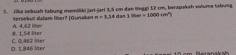 Jika sebuah tabung memiliki jari-jari 3,5 cm dan tinggi 12 cm, berapakah volume tabung
tersebut dalam liter? (Gunakan π =3,14 dan 1 liter =1000cm^3)
A. 4,62 liter
B. 1,54 liter
C. 0,462 liter
D. 1,846 liter
1 0 cm Beranakah