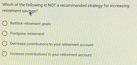 Which of the following is NOT a recommended strategy for increasing
retirement savings?
Rethink retirement goals
Postpone retirement
Decrease contributions to your retirement account
Increase contributions to your retirement account