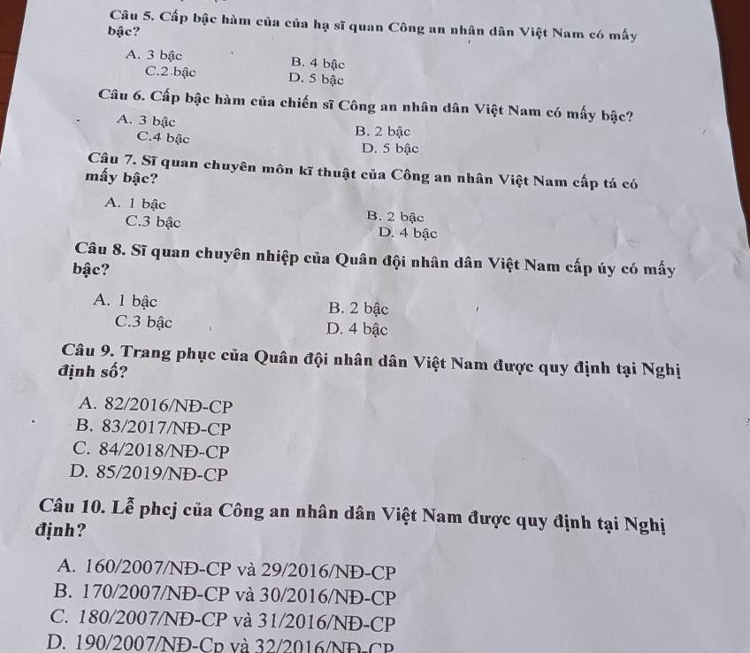 Cấp bậc hàm của của hạ sĩ quan Công an nhân dân Việt Nam có mấy
bậc?
A. 3 bậc B. 4 bậc
C. 2 bậc D. 5 bậc
Câu 6. Cấp bậc hàm của chiến sĩ Công an nhân dân Việt Nam có mấy bậc?
A. 3 bậc B. 2 bậc
C. 4 bậc D. 5 bậc
Câu 7. Sĩ quan chuyên môn kĩ thuật của Công an nhân Việt Nam cấp tá có
mấy bậc?
A. 1 bậc B. 2 bậc
C. 3 bậc D. 4 bậc
Câu 8. Sĩ quan chuyên nhiệp của Quân đội nhân dân Việt Nam cấp úy có mấy
bậc?
A. 1 bậc B. 2 bậc
C. 3 bậc D. 4 bậc
Câu 9. Trang phục của Quân đội nhân dân Việt Nam được quy định tại Nghị
định số?
A. 82/2016/NĐ-CP
B. 83/2017/NĐ-CP
C. 84/2018/NĐ-CP
D. 85/2019/NĐ-CP
Câu 10. Lễ phej của Công an nhân dân Việt Nam được quy định tại Nghị
đjnh?
A. 160/2007/NĐ-CP và 29/2016/NĐ-CP
B. 170/2007/NĐ-CP và 30/2016/NĐ-CP
C. 180/2007/NĐ-CP và 31/2016/NĐ-CP
D. 190/2007/NĐ-Cp và 32/2016/ND-CP