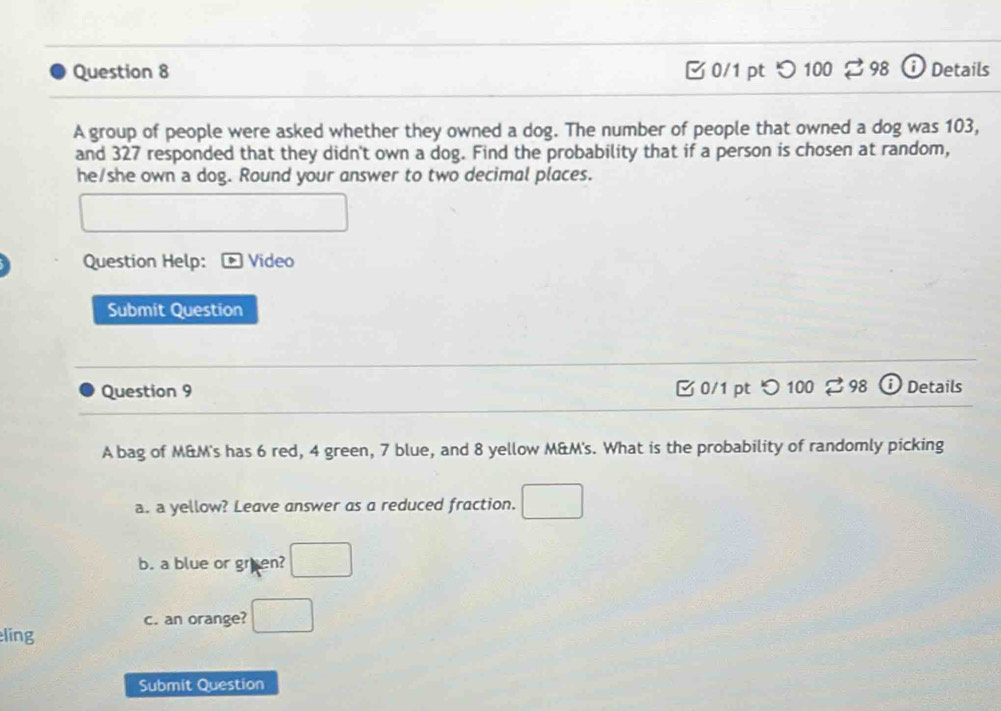 つ 100 2 98 ⓘ Details 
A group of people were asked whether they owned a dog. The number of people that owned a dog was 103, 
and 327 responded that they didn't own a dog. Find the probability that if a person is chosen at random, 
he/she own a dog. Round your answer to two decimal places. 
□ 
□  
Question Help: Video 
Submit Question 
Question 9 0/1 pt つ 100 ⇄ 98 Details 
A bag of M&M's has 6 red, 4 green, 7 blue, and 8 yellow M&M's. What is the probability of randomly picking 
a. a yellow? Leave answer as a reduced fraction. □ 
b. a blue or gruen? □ 
c. an orange? □ 
líng 
Submit Question