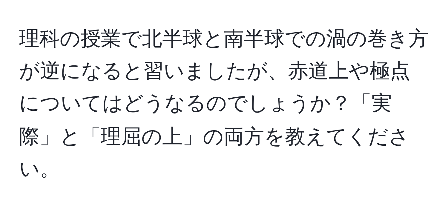 理科の授業で北半球と南半球での渦の巻き方が逆になると習いましたが、赤道上や極点についてはどうなるのでしょうか？「実際」と「理屈の上」の両方を教えてください。