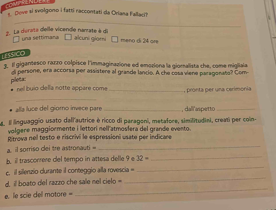 COMPRENDERE 
1. Dove si svolgono i fatti raccontati da Oriana Fallaci? 
_ 
_ 
2. La durata delle vicende narrate è di 
una settimana alcuni giorni □ meno di 24 ore 
LESSICO 
3. Il gigantesco razzo colpisce l’immaginazione ed emoziona la giornalista che, come migliaia 
di persone, era accorsa per assistere al grande lancio. A che cosa viene paragonato? Com- 
pleta: 
nel buio della notte appare come_ 
, pronta per una cerimonia 
_ 
alla luce del giorno invece pare _, dall’aspetto_ 
4. Il linguaggio usato dall’autrice è ricco di paragoni, metafore, similitudini, creati per coin- 
volgere maggiormente i lettori nell’atmosfera del grande evento. 
Ritrova nel testo e riscrivi le espressioni usate per indicare 
a. il sorriso dei tre astronauti = 
_ 
b. il trascorrere del tempo in attesa delle 9 e 32=
_ 
c. il silenzio durante il conteggio alla rovescia = 
_ 
_ 
d. il boato del razzo che sale nel cielo = 
_ 
e. le scie del motore =