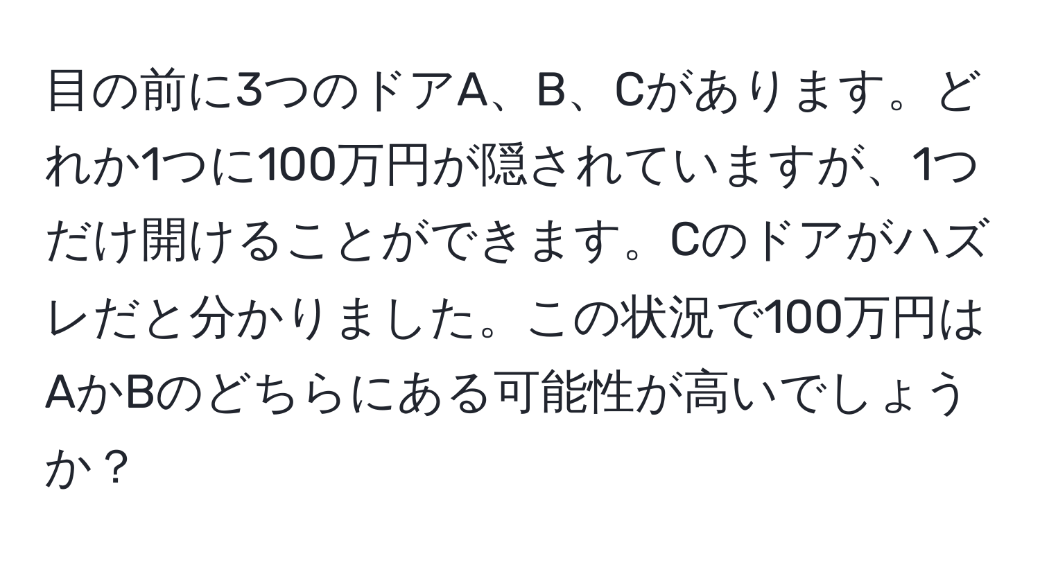 目の前に3つのドアA、B、Cがあります。どれか1つに100万円が隠されていますが、1つだけ開けることができます。Cのドアがハズレだと分かりました。この状況で100万円はAかBのどちらにある可能性が高いでしょうか？