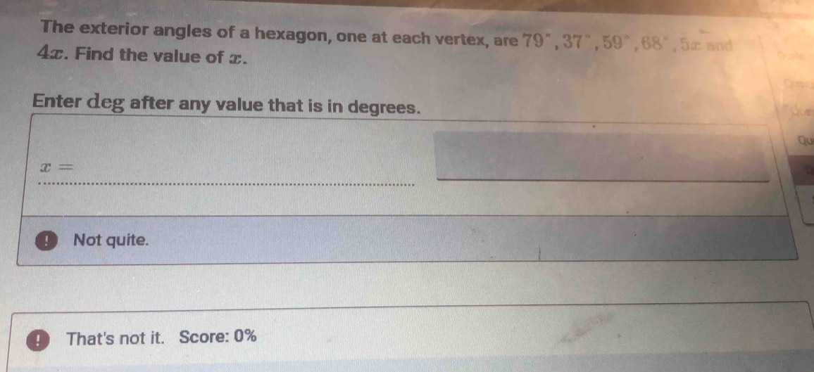 The exterior angles of a hexagon, one at each vertex, are 79°, 37°, 59°, 68°, 5x and
4x. Find the value of x.
Enter deg after any value that is in degrees.
Qu
x=
Not quite.
！ That's not it. Score: 0%