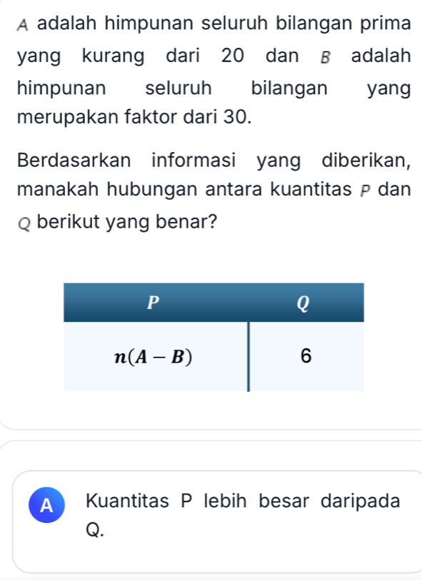 A adalah himpunan seluruh bilangan prima
yang kurang dari 20 dan B adalah
himpunan seluruh bilangan yang
merupakan faktor dari 30.
Berdasarkan informasi yang diberikan,
manakah hubungan antara kuantitas P dan
Q berikut yang benar?
A Kuantitas P lebih besar daripada
Q.