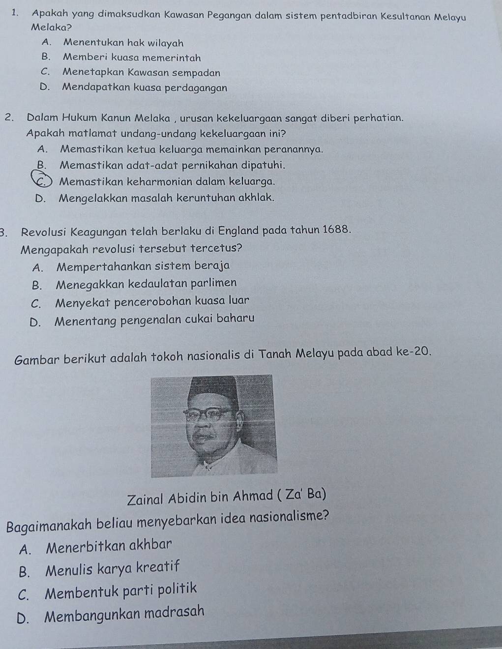 Apakah yang dimaksudkan Kawasan Pegangan dalam sistem pentadbiran Kesultanan Melayu
Melaka?
A. Menentukan hak wilayah
B. Memberi kuasa memerintah
C. Menetapkan Kawasan sempadan
D. Mendapatkan kuasa perdagangan
2. Dalam Hukum Kanun Melaka , urusan kekeluargaan sangat diberi perhatian.
Apakah matlamat undang-undang kekeluargaan ini?
A. Memastikan ketua keluarga memainkan peranannya.
B. Memastikan adat-adat pernikahan dipatuhi.
C Memastikan keharmonian dalam keluarga.
D. Mengelakkan masalah keruntuhan akhlak.
3. Revolusi Keagungan telah berlaku di England pada tahun 1688.
Mengapakah revolusi tersebut tercetus?
A. Mempertahankan sistem beraja
B. Menegakkan kedaulatan parlimen
C. Menyekat pencerobohan kuasa luar
D. Menentang pengenalan cukai baharu
Gambar berikut adalah tokoh nasionalis di Tanah Melayu pada abad ke- 20.
Zainal Abidin bin Ahmad ( Za' Ba)
Bagaimanakah beliau menyebarkan idea nasionalisme?
A. Menerbitkan akhbar
B. Menulis karya kreatif
C. Membentuk parti politik
D. Membangunkan madrasah