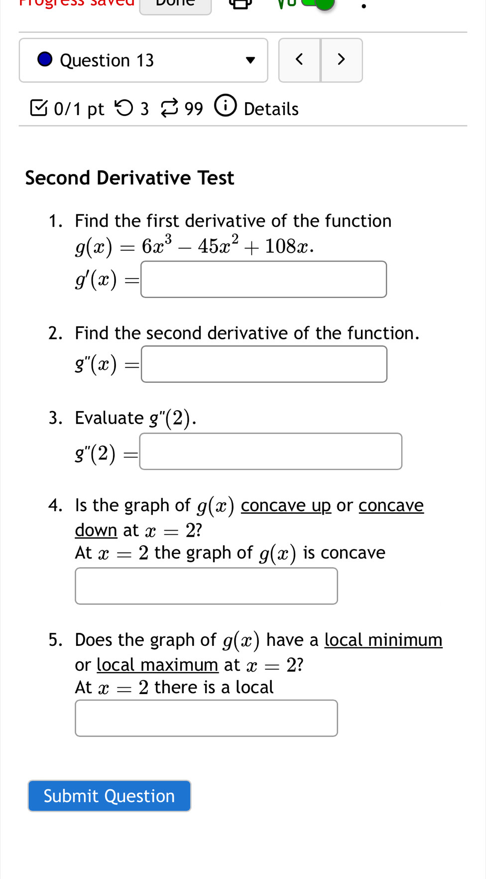 mrogress savca 
Question 13 < > 
□ 0/1 pt つ 3% 99 Details 
Second Derivative Test 
1. Find the first derivative of the function
g(x)=6x^3-45x^2+108x.
g'(x)=□
2. Find the second derivative of the function.
g''(x)=□
3. Evaluate g''(2).
g''(2)=□
4. Is the graph of g(x) concave up or concave 
down at x=2
At x=2 the graph of g(x) is concave 
□ □ 
5. Does the graph of g(x) have a local minimum 
or local maximum at x=2 ? 
At x=2 there is a local 
□ 
Submit Question