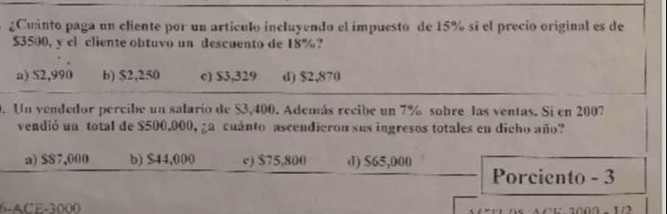 ¿Cuinto paga un cliente por un artículo incluyendo el impuesto de 15% sí el precio original es de
$3500, y cl cliente obtuvo un descuento de 18%?
a) S2,990 b) $2,250 c) $3,329 d) $2,870
9. Un vendedor percibe un salario de $3,400. Además recibe un 7% sobre las ventas. Si en 2007
vendió un total de $500,000, ¿a cuánto ascendieron sus ingresos totales en dicho año?
a) $$7,000 b) $44,000 c) $75,800 d) $65,000
Porciento - 3
6-ACE -3000