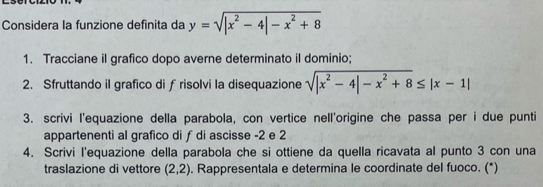 Considera la funzione definita da y=sqrt(|x^2-4|-x^2+8)
1. Tracciane il grafico dopo averne determinato il dominio;
2. Sfruttando il grafico di ƒ risolvi la disequazione sqrt(|x^2-4|-x^2+8)≤ |x-1|
3. scrivi l'equazione della parabola, con vertice nell'origine che passa per i due punti
appartenenti al grafico di ƒ di ascisse -2 e 2
4. Scrivi l'equazione della parabola che si ottiene da quella ricavata al punto 3 con una
traslazione di vettore (2,2). Rappresentala e determina le coordinate del fuoco. (*)