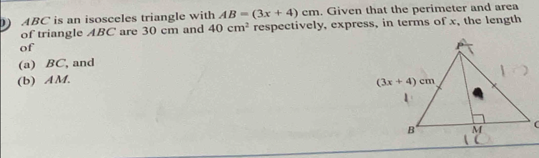 ) ABC is an isosceles triangle with AB=(3x+4)cm. Given that the perimeter and area
of triangle ABC are 30 cm and 40cm^2 respectively, express, in terms of x, the length
of
(a) BC, and
(b) AM.