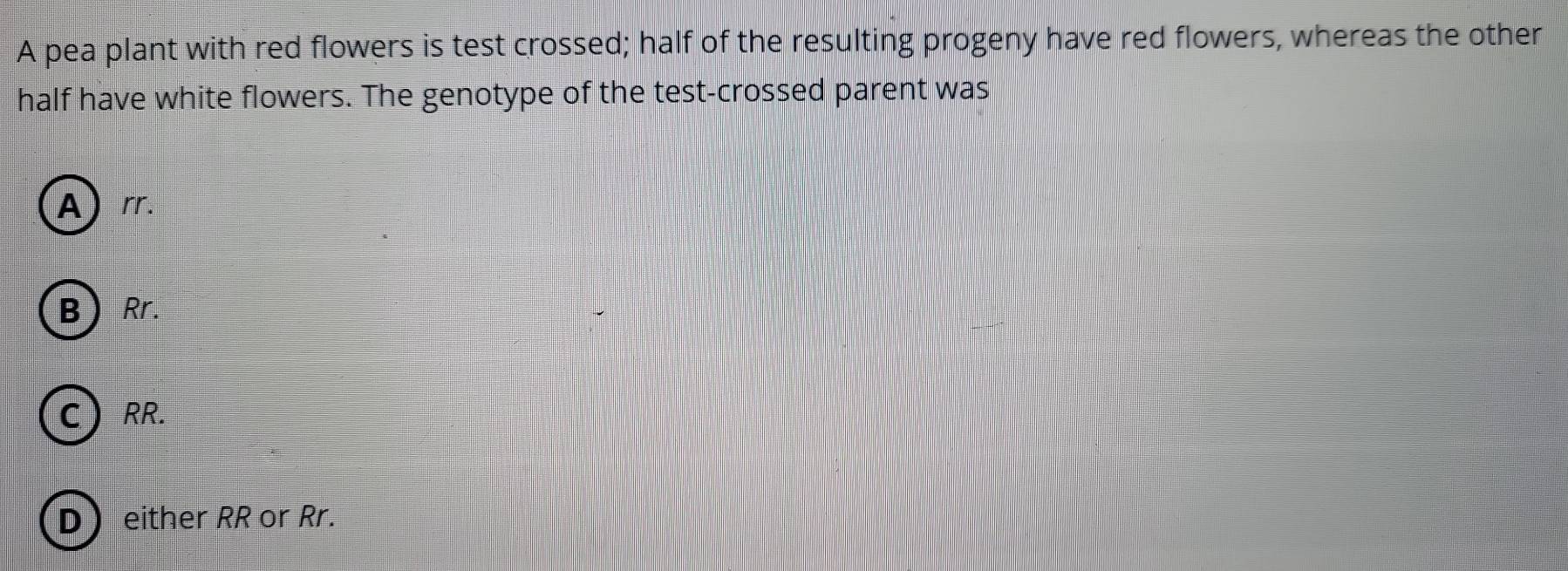 A pea plant with red flowers is test crossed; half of the resulting progeny have red flowers, whereas the other
half have white flowers. The genotype of the test-crossed parent was
A) rr.
BRr.
C  RR.
D either RR or Rr.