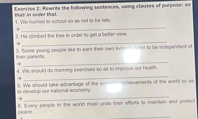 Rewrite the following sentences, using clauses of purpose: so 
that/ in order that. 
1. We hurried to school so as not to be late. 
_ 
2. He climbed the tree in order to get a better view. 
_ 
3. Some young people like to earn their own living in order to be independent of 
their parents. 
_ 
4. We should do morning exercises so as to improve our health. 
_ 
5. We should take advantage of the scientific achievements of the world so as 
to develop our national economy. 
_ 
6. Every people in the world must unite their efforts to maintain and protect 
_ 
peace.