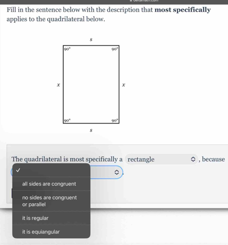 Fill in the sentence below with the description that most specifically
applies to the quadrilateral below.
The quadrilateral is most specifically a rectangle , because
all sides are congruent
no sides are congruent
or parallel
it is regular
it is equiangular