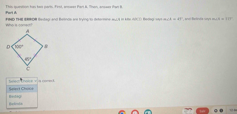 This question has two parts. First, answer Part A. Then, answer Part B.
Part A
FIND THE ERROR Bedagi and Belinda are trying to determine m∠ A in kite ABCD. Bedagi says m∠ A=45° , and Belinda says m∠ A=115°.
Who is correct?
Select Choice is correct.
Select Choice
Bedagi
Belinda
Salir 12 de