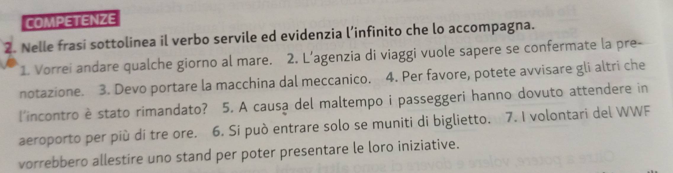 COMPETENZE 
2. Nelle frasi sottolinea il verbo servile ed evidenzia l’infinito che lo accompagna. 
1. Vorrei andare qualche giorno al mare. 2. L’agenzia di viaggi vuole sapere se confermate la pre- 
notazione. 3. Devo portare la macchina dal meccanico. 4. Per favore, potete avvisare gli altri che 
l'incontro è stato rimandato? 5. A causa del maltempo i passeggeri hanno dovuto attendere in 
aeroporto per più di tre ore. 6. Si può entrare solo se muniti di biglietto. 7. I volontari del WWF 
vorrebbero allestire uno stand per poter presentare le loro iniziative.