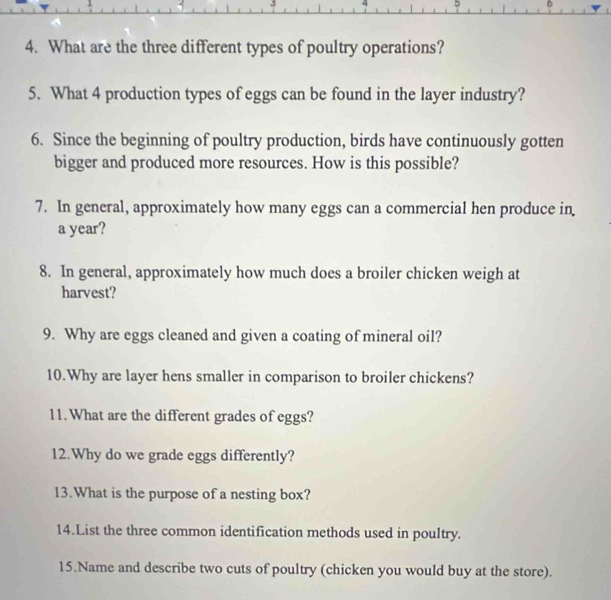 5 
4. What are the three different types of poultry operations? 
5. What 4 production types of eggs can be found in the layer industry? 
6. Since the beginning of poultry production, birds have continuously gotten 
bigger and produced more resources. How is this possible? 
7. In general, approximately how many eggs can a commercial hen produce in
a year? 
8. In general, approximately how much does a broiler chicken weigh at 
harvest? 
9. Why are eggs cleaned and given a coating of mineral oil? 
10.Why are layer hens smaller in comparison to broiler chickens? 
11.What are the different grades of eggs? 
12.Why do we grade eggs differently? 
13.What is the purpose of a nesting box? 
14.List the three common identification methods used in poultry. 
15.Name and describe two cuts of poultry (chicken you would buy at the store).