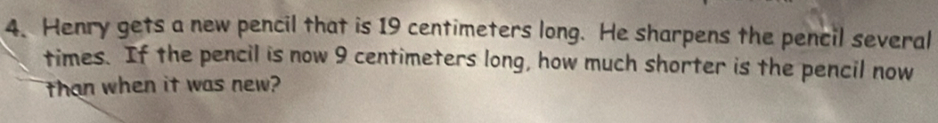Henry gets a new pencil that is 19 centimeters long. He sharpens the pencil several 
times. If the pencil is now 9 centimeters long, how much shorter is the pencil now 
than when it was new?
