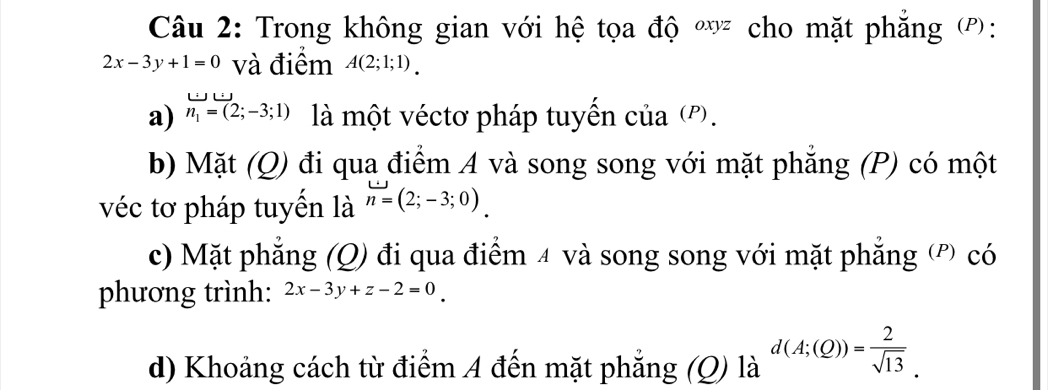 Trong không gian với hệ tọa độ * cho mặt phẳng (P):
2x-3y+1=0 và điểm A(2;1;1). 
a) n_1=(2;-3;1) là một véctơ pháp tuyến của ('. 
b) Mặt (Q) đi qua điểm A và song song với mặt phẳng (P) có một 
véc tơ pháp tuyến là n=(2;-3;0). 
c) Mặt phẳng (Q) đi qua điểm 4 và song song với mặt phẳng (') có 
phương trình: 2x-3y+z-2=0
d) Khoảng cách từ điểm A đến mặt phẳng (Q) là la^a d(A;(Q))= 2/sqrt(13) .