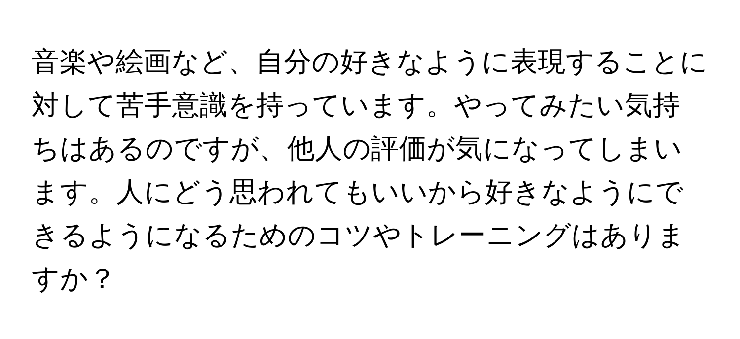 音楽や絵画など、自分の好きなように表現することに対して苦手意識を持っています。やってみたい気持ちはあるのですが、他人の評価が気になってしまいます。人にどう思われてもいいから好きなようにできるようになるためのコツやトレーニングはありますか？