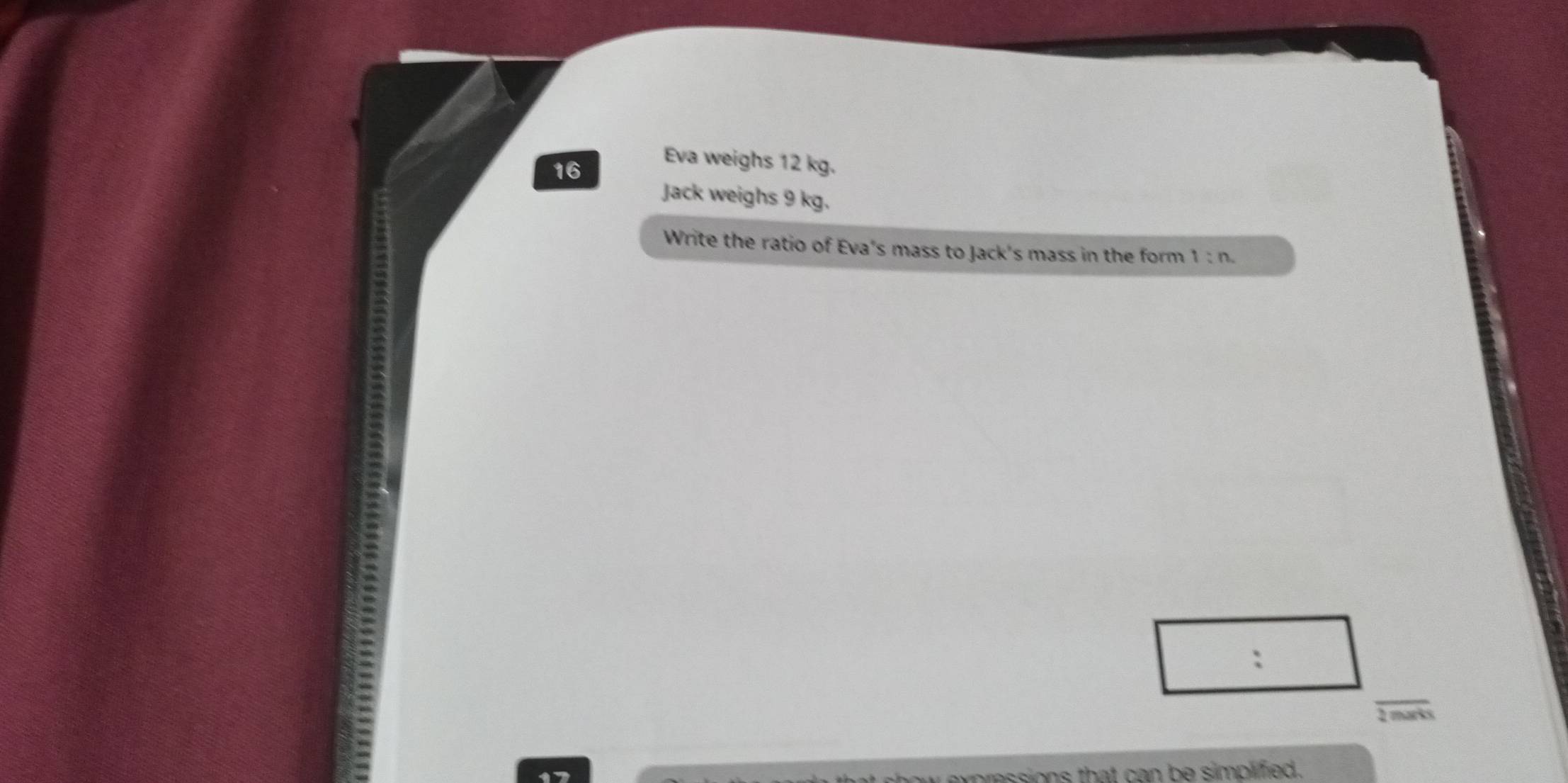 Eva weighs 12 kg.
16
Jack weighs 9 kg. 
Write the ratio of Eva's mass to Jack's mass in the form 1:n
: 
1 marks 
pressions that can be simplified.