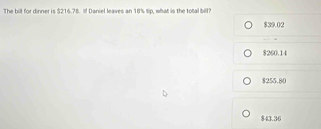 The bill for dinner is $216.78. If Daniel leaves an 18% tip, what is the total bill?
$39.02
$260.14
$255.80
$43.36