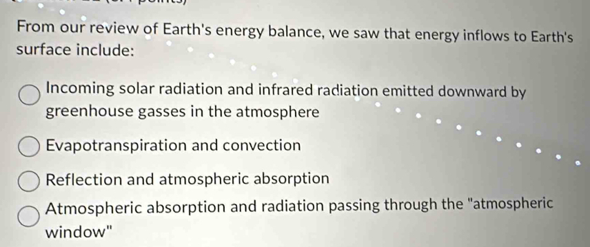 From our review of Earth's energy balance, we saw that energy inflows to Earth's
surface include:
Incoming solar radiation and infrared radiation emitted downward by
greenhouse gasses in the atmosphere
Evapotranspiration and convection
Reflection and atmospheric absorption
Atmospheric absorption and radiation passing through the "atmospheric
window"