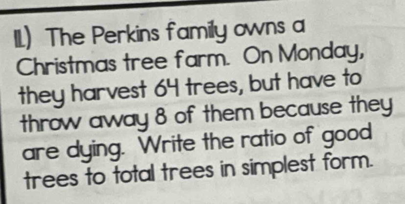 11)The Perkins family owns a 
Christmas tree farm. On Monday, 
they harvest 64 trees, but have to 
throw away 8 of them because they 
are dying. Write the ratio of good 
trees to total trees in simplest form.