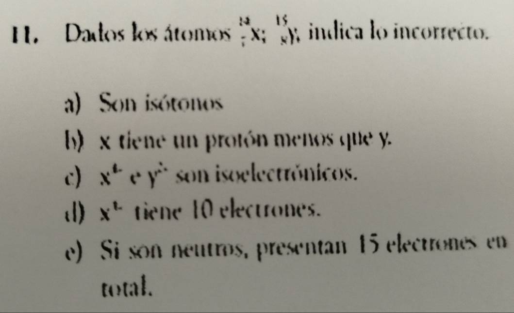 Dados los átomos _7^((12)x;_4^(15)y , indica lo incorrecto.
a) Son isótonos
b) x tiene un protón menos que y.
c) x^(a-y^)^(e^.)) son isoelectrónicos.
d) x^(t.) tiene 10 electrones.
e) Si son neutros, presentan 15 electrones en
total.