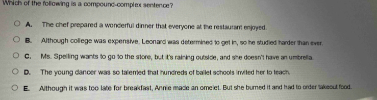 Which of the following is a compound-complex sentence?
A. The chef prepared a wonderful dinner that everyone at the restaurant enjoyed.
B. Although college was expensive, Leonard was determined to get in, so he studied harder than ever.
C. Ms. Spelling wants to go to the store, but it's raining outside, and she doesn't have an umbrella.
D. The young dancer was so talented that hundreds of ballet schools invited her to teach.
E. Although it was too late for breakfast, Annie made an omelet. But she burned it and had to order takeout food.