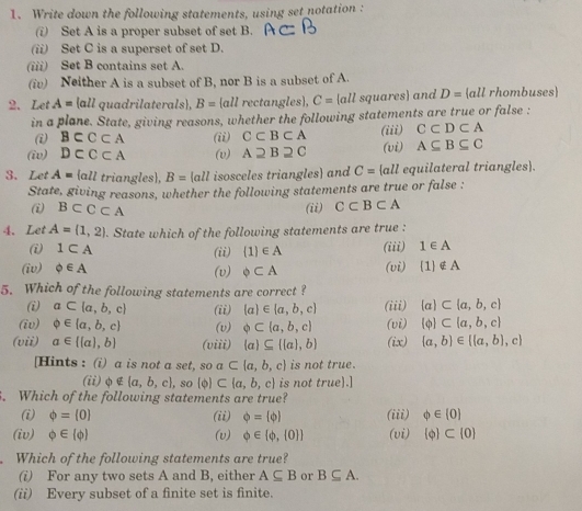 Write down the following statements, using set notation :
(i) Set A is a proper subset of set B.
(ii) Set C is a superset of set D.
(iii) Set B contains set A.
(iv) Neither A is a subset of B, nor B is a subset of A.
2.Let A= all quadrilaterals, B=  all rectangles, C= all squares and D= all rhombuses
in a plane. State, giving reasons, whether the following statements are true or false :
(i) B⊂ C⊂ A (ii) C⊂ B⊂ A (iii) C⊂ D⊂ A
(iv) D⊂ C⊂ A (v) A2B2C (vi) A⊂eq B⊂eq C
3. Let A= all triangles), B= all isosceles triangles and C= all equilateral triangles).
State, giving reasons, whether the following statements are true or false :
(i BCC⊂ A (ii) C⊂ B⊂ A
4.Let A=(1,2). State which of the following statements are true :
(i) 1⊂ A (ii)  1 ∈ A (iii) 1∈ A
(iv) phi ∈ A (v) odot ⊂ A (vi)  1 ∉ A
5. Which of the following statements are correct ?
(i) a⊂ (a,b,c) (ii)  a ∈  a,b,c (iii) (a)⊂  a,b,c
(iv) varphi ∈  a,b,c (v) phi ⊂ (a,b,c) (vi)  phi  ⊂  a,b,c
(vii) a∈  (a),b (viii)  a ⊂eq   a ,b (ix)  a,b ∈  (a,b),c
[Hints : (i) a is not a set, soa⊂  a,b,c is not true.
(ii)φ  a,b,c , so  phi  ⊂  a,b,c is not true).]
. Which of the following statements are true?
(i) phi = 0 (ii) phi = phi  (iii) varphi ∈ [0]
(iv) varnothing ∈  phi  (v) varnothing ∈  phi , 0  (vi)  phi  ⊂  0
Which of the following statements are true?
(i) For any two sets A and B, either A⊂eq B or B⊂eq A.
(ii) Every subset of a finite set is finite.