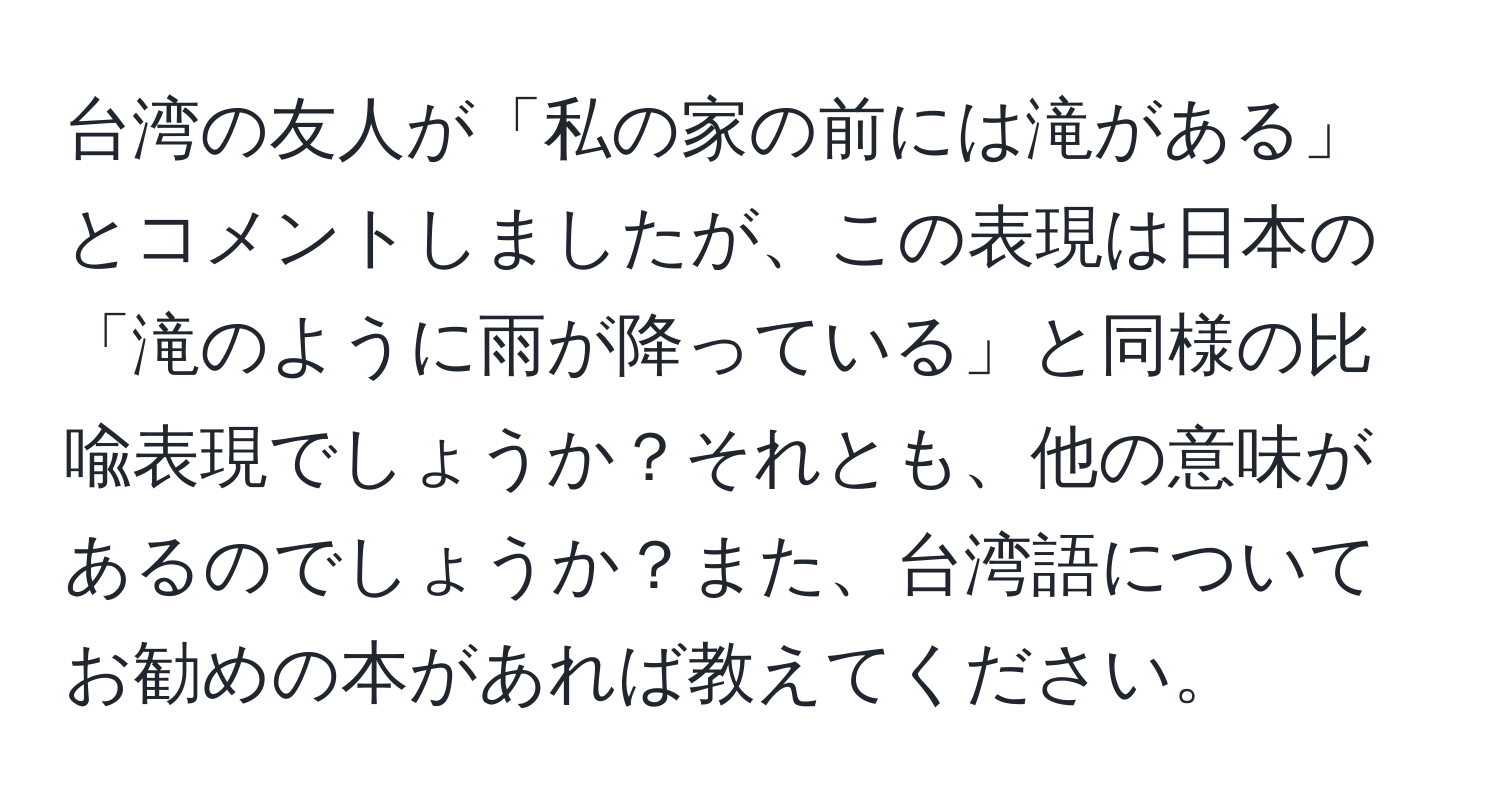 台湾の友人が「私の家の前には滝がある」とコメントしましたが、この表現は日本の「滝のように雨が降っている」と同様の比喩表現でしょうか？それとも、他の意味があるのでしょうか？また、台湾語についてお勧めの本があれば教えてください。