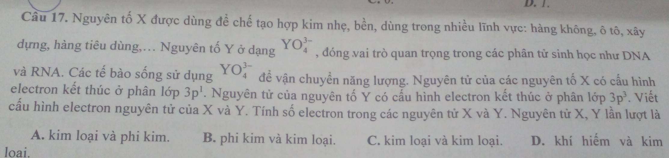 Nguyên tố X được dùng để chế tạo hợp kim nhẹ, bền, dùng trong nhiều lĩnh vực: hàng không, ô tô, xây
dựng, hàng tiêu dùng,. Nguyên tố Y ở dạng YO_4^((3-) , đóng vai trò quan trọng trong các phân tử sinh học như DNA
và RNA. Các tế bào sống sử dụng YO_4^(3-) đề vận chuyển năng lượng. Nguyên tử của các nguyên tố X có cấu hình
electron kết thúc ở phân lop3p^1). Nguyên tử của nguyên tố Y có cấu hình electron kết thúc ở phân lớp 3p^3. Viết
cấu hình electron nguyên tử của X và Y. Tính số electron trong các nguyên tử X và Y. Nguyên tử X, Y lần lượt là
A. kim loại và phi kim. B. phi kim và kim loại. C. kim loại và kim loại. D. khí hiếm và kim
loai.