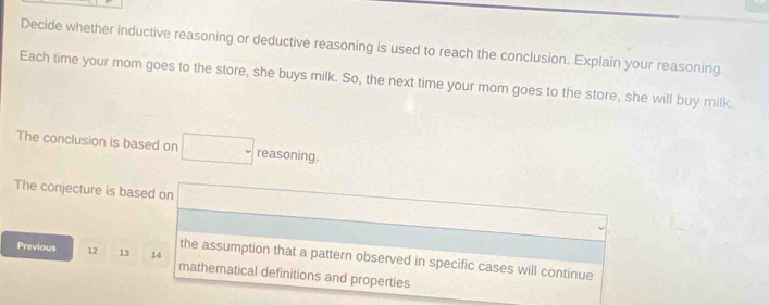 Decide whether inductive reasoning or deductive reasoning is used to reach the conclusion. Explain your reasoning. 
Each time your mom goes to the store, she buys milk. So, the next time your mom goes to the store, she will buy milk. 
The conclusion is based on reasoning. 
The conjecture is based on 
the assumption that a pattern observed in specific cases will continue 
Previous 12 13 14 mathematical definitions and properties