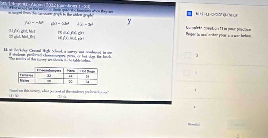 bra 1 Regents - August 2022 (questions ||. 24)
11 What would be the order of these quadratic functions when they are MULTIPLE-CHOICE QUESTION
arranged from the narrowest graph to the widest graph?
f(x)=-5x^2 g(x)=0.5x^2 h(x)=3x^2 Complete question 11 in your practice
(1) f(x), g(x), h(x) (3) h(x), f(x), g(x) Regents and enter your answer below.
(2) g(x), h(x), f(x) (4) f(x), h(x), g(x)
12 At Berkeley Central High School, a survey was conducted to see 3
if students preferred cheeseburgers, pizza, or hot dogs for lunch.
The results of this survey are shown in the table below.
2
Based on this survey, what percent of the students preferred pizza?
1
(1) 30 (3) 44
Rewatch