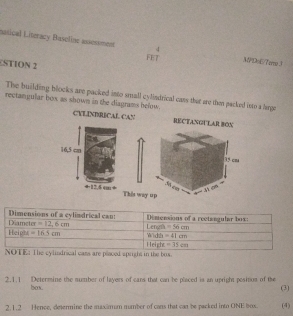 nasical Literacy Baseline assessment MPD=E/7emo3
FET
STION 2
The building blocks are packed into small cylindrical cans that are then packed into a large
rectangular box as shown in the diagrams below.
CYLINDRECAL CAN RECTANGULAR BON
This wa
od spright in the box.
2.1.1 Determine the number of layers of cans that can be placed is an upright pesition of the
box.
(3)
2.1.2 Hence, determine the maxamum mumber of cans that can be packed into ONE box. (4)