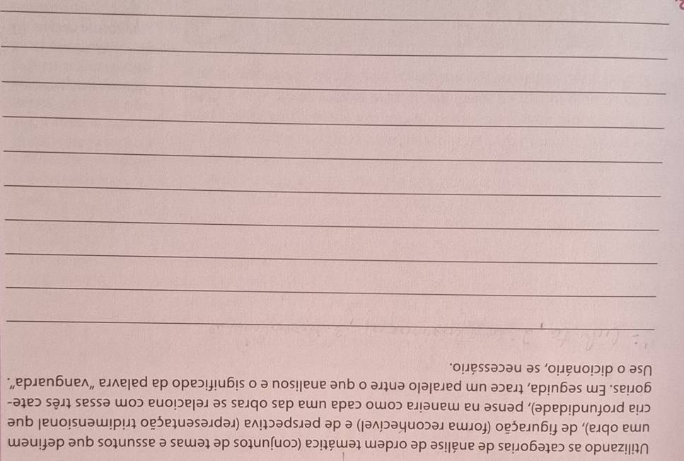 Utilizando as categorias de análise de ordem temática (conjuntos de temas e assuntos que definem 
uma obra), de figuração (forma reconhecível) e de perspectiva (representação tridimensional que 
cria profundidade), pense na maneira como cada uma das obras se relaciona com essas três cate- 
gorias. Em seguida, trace um paralelo entre o que analisou e o significado da palavra “vanguarda”. 
Use o dicionário, se necessário. 
_ 
_ 
_ 
_ 
_ 
_ 
_ 
_ 
_ 

_